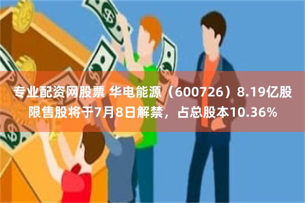 专业配资网股票 华电能源（600726）8.19亿股限售股将于7月8日解禁，占总股本10.36%