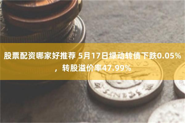 股票配资哪家好推荐 5月17日绿动转债下跌0.05%，转股溢价率47.99%