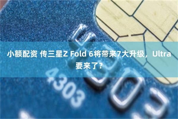 小额配资 传三星Z Fold 6将带来7大升级，Ultra要来了？