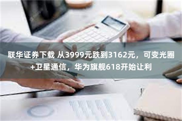 联华证券下载 从3999元跌到3162元，可变光圈+卫星通信，华为旗舰618开始让利