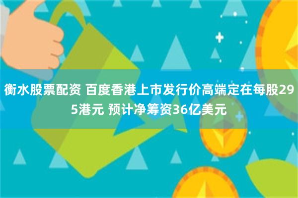 衡水股票配资 百度香港上市发行价高端定在每股295港元 预计净筹资36亿美元