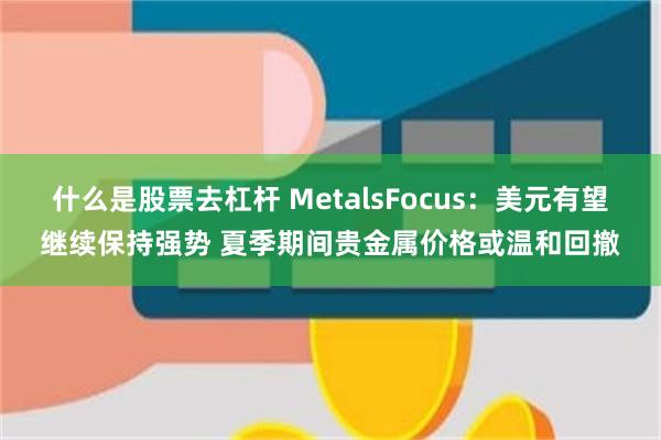 什么是股票去杠杆 MetalsFocus：美元有望继续保持强势 夏季期间贵金属价格或温和回撤