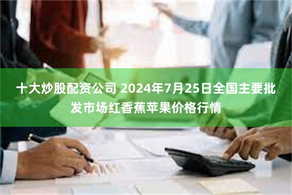 十大炒股配资公司 2024年7月25日全国主要批发市场红香蕉苹果价格行情