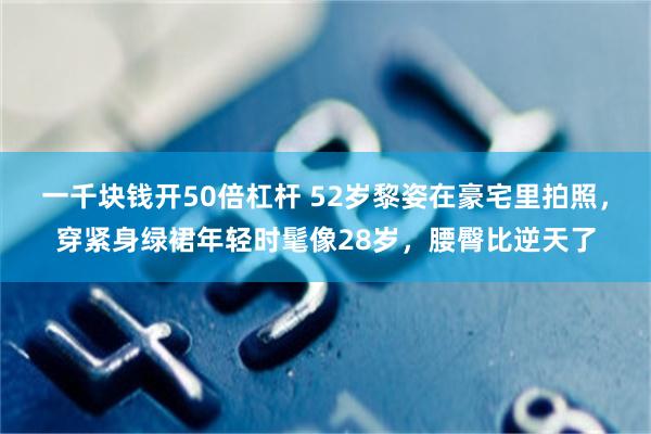 一千块钱开50倍杠杆 52岁黎姿在豪宅里拍照，穿紧身绿裙年轻时髦像28岁，腰臀比逆天了