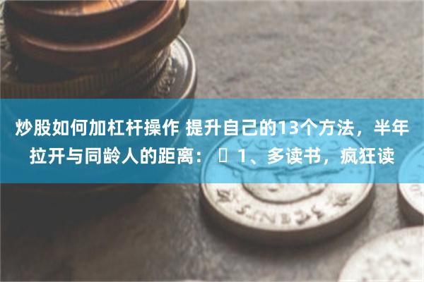 炒股如何加杠杆操作 提升自己的13个方法，半年拉开与同龄人的距离： ​1、多读书，疯狂读