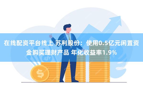 在线配资平台线上 苏利股份：使用0.5亿元闲置资金购买理财产品 年化收益率1.9%