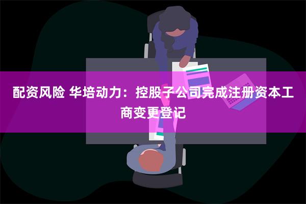 配资风险 华培动力：控股子公司完成注册资本工商变更登记