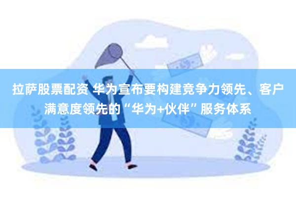 拉萨股票配资 华为宣布要构建竞争力领先、客户满意度领先的“华为+伙伴”服务体系