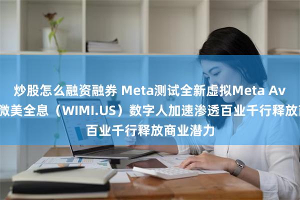 炒股怎么融资融券 Meta测试全新虚拟Meta Avatars，微美全息（WIMI.US）数字人加速渗透百业千行释放商业潜力