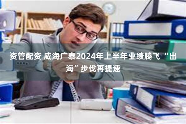 资管配资 威海广泰2024年上半年业绩腾飞 “出海”步伐再提速