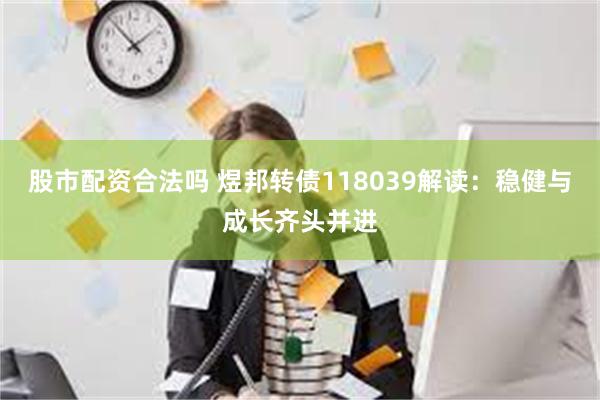 股市配资合法吗 煜邦转债118039解读：稳健与成长齐头并进