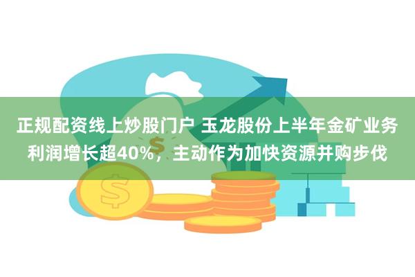 正规配资线上炒股门户 玉龙股份上半年金矿业务利润增长超40%，主动作为加快资源并购步伐