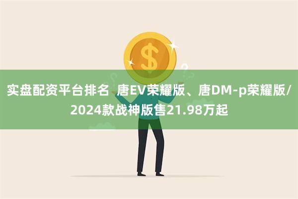 实盘配资平台排名  唐EV荣耀版、唐DM-p荣耀版/2024款战神版售21.98万起