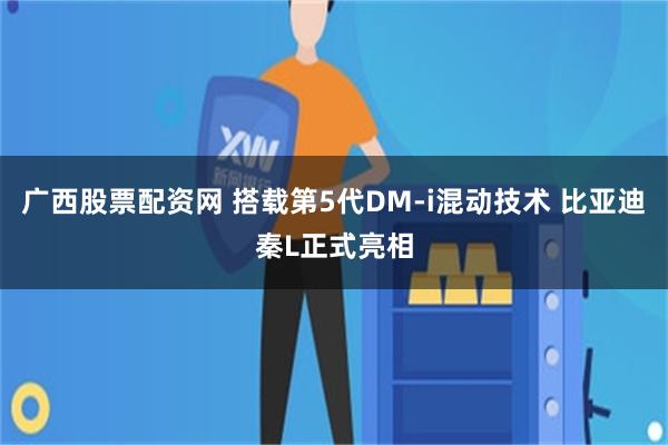 广西股票配资网 搭载第5代DM-i混动技术 比亚迪秦L正式亮相