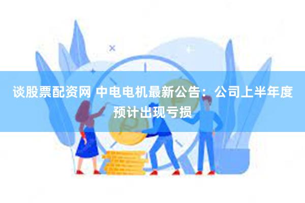 谈股票配资网 中电电机最新公告：公司上半年度预计出现亏损