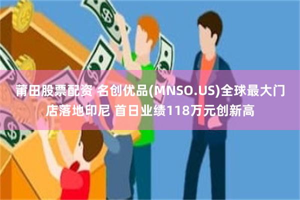 莆田股票配资 名创优品(MNSO.US)全球最大门店落地印尼 首日业绩118万元创新高