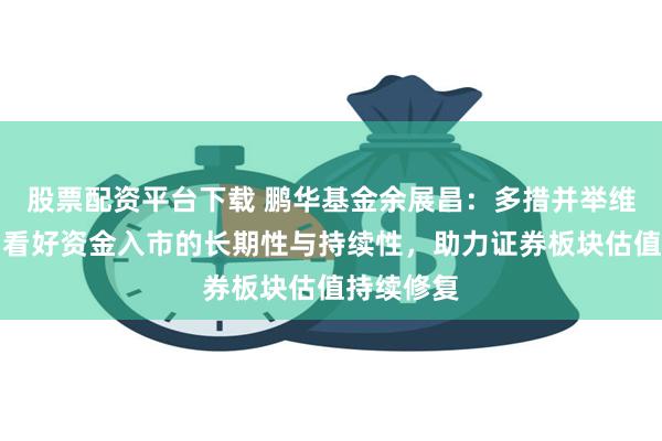 股票配资平台下载 鹏华基金余展昌：多措并举维稳市场，看好资金入市的长期性与持续性，助力证券板块估值持续修复