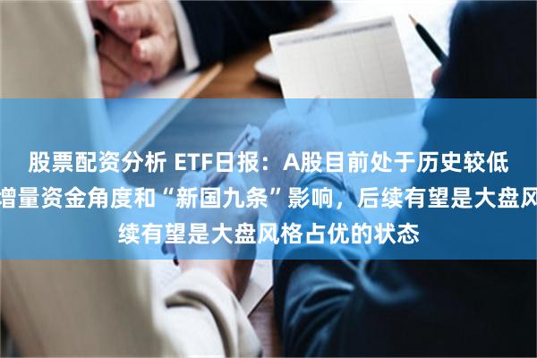 股票配资分析 ETF日报：A股目前处于历史较低位置，从市场增量资金角度和“新国九条”影响，后续有望是大盘风格占优的状态