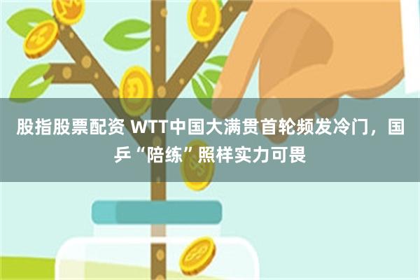 股指股票配资 WTT中国大满贯首轮频发冷门，国乒“陪练”照样实力可畏