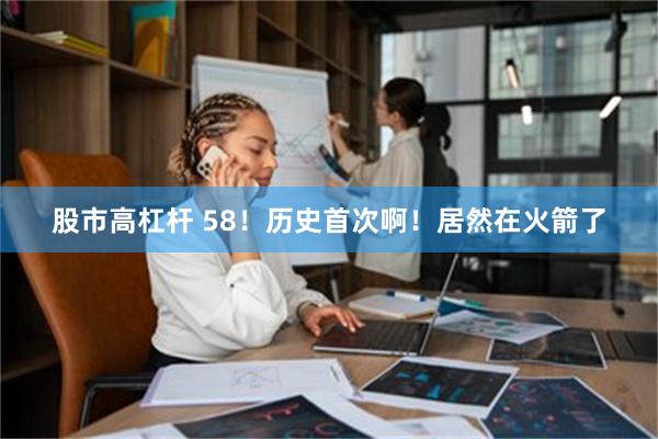 股市高杠杆 58！历史首次啊！居然在火箭了