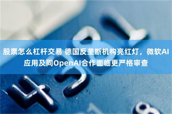 股票怎么杠杆交易 德国反垄断机构亮红灯，微软AI应用及同OpenAI合作面临更严格审查