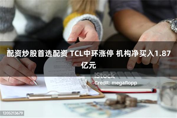 配资炒股首选配资 TCL中环涨停 机构净买入1.87亿元