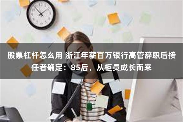 股票杠杆怎么用 浙江年薪百万银行高管辞职后接任者确定：85后，从柜员成长而来