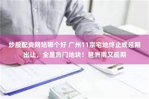 炒股配资网站哪个好 广州11宗宅地终止或延期出让，全是热门地块！琶洲南又延期