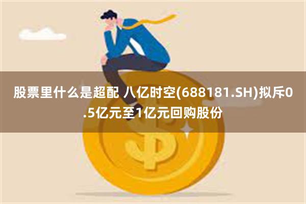 股票里什么是超配 八亿时空(688181.SH)拟斥0.5亿元至1亿元回购股份