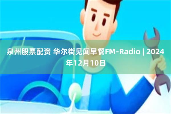 泉州股票配资 华尔街见闻早餐FM-Radio | 2024年12月10日