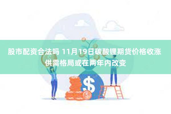 股市配资合法吗 11月19日碳酸锂期货价格收涨 供需格局或在