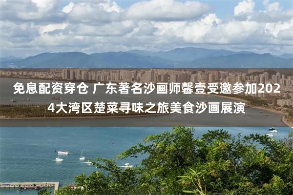 免息配资穿仓 广东著名沙画师馨壹受邀参加2024大湾区楚菜寻味之旅美食沙画展演