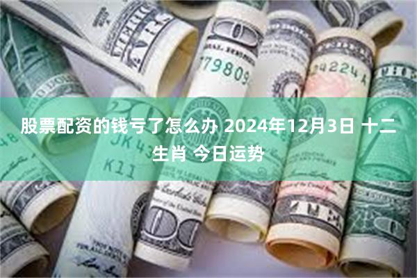 股票配资的钱亏了怎么办 2024年12月3日 十二生肖 今日运势