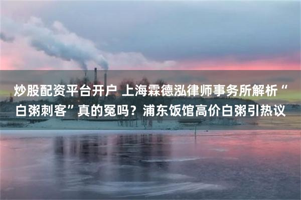 炒股配资平台开户 上海霖德泓律师事务所解析“白粥刺客”真的冤吗？浦东饭馆高价白粥引热议