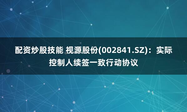 配资炒股技能 视源股份(002841.SZ)：实际控制人续签一致行动协议