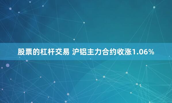 股票的杠杆交易 沪铝主力合约收涨1.06%