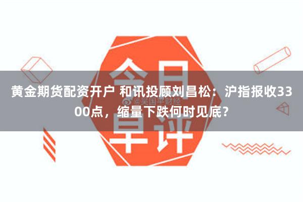 黄金期货配资开户 和讯投顾刘昌松：沪指报收3300点，缩量下跌何时见底？