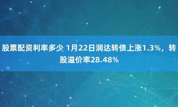 股票配资利率多少 1月22日润达转债上涨1.3%，转股溢价率28.48%