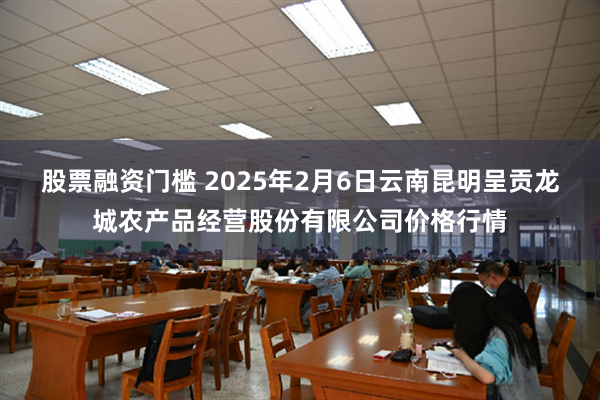 股票融资门槛 2025年2月6日云南昆明呈贡龙城农产品经营股份有限公司价格行情