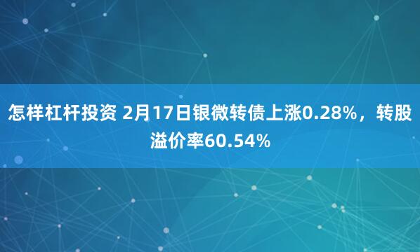 怎样杠杆投资 2月17日银微转债上涨0.28%，转股溢价率60.54%