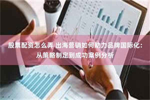 股票配资怎么弄 出海营销如何助力品牌国际化：从策略制定到成功案例分析