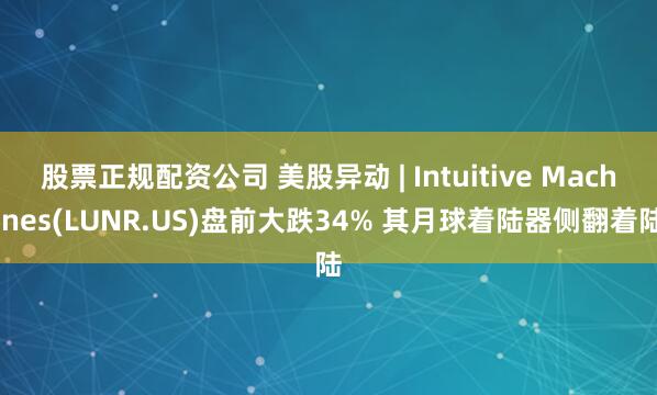 股票正规配资公司 美股异动 | Intuitive Machines(LUNR.US)盘前大跌34% 其月球着陆器侧翻着陆