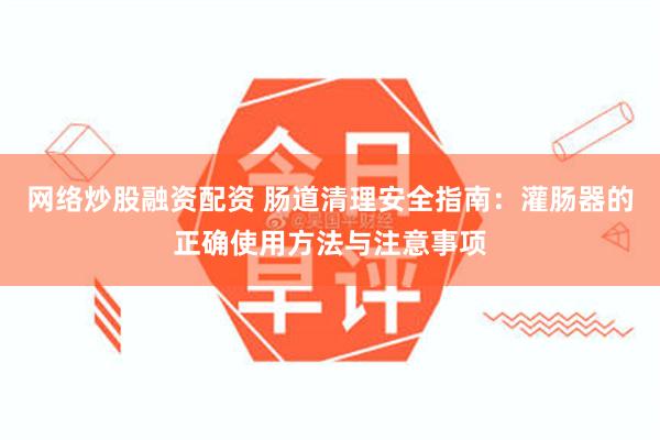 网络炒股融资配资 肠道清理安全指南：灌肠器的正确使用方法与注意事项