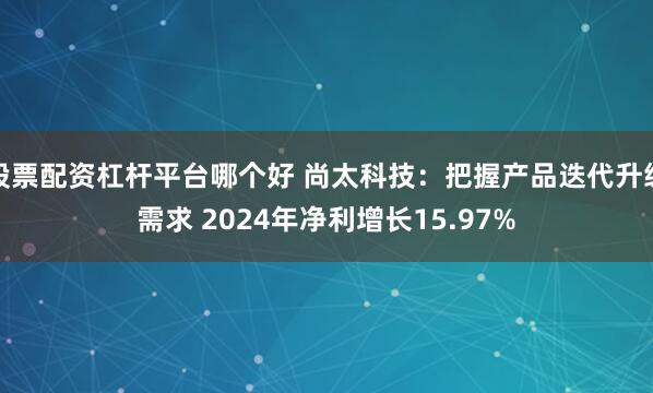 股票配资杠杆平台哪个好 尚太科技：把握产品迭代升级需求 2024年净利增长15.97%