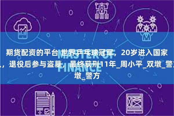 期货配资的平台 世界乒乓球冠军，20岁进入国家队，退役后参与盗墓，最终获刑11年_周小平_双墩_警方